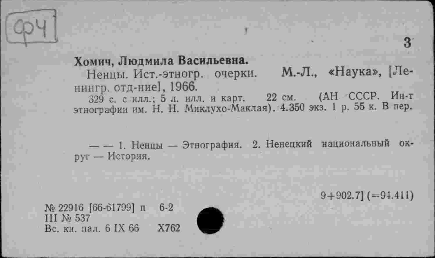 ﻿T
з
Хомич, Людмила Васильевна.
Ненцы. Ист.-этногр. очерки. М.-Л., «Наука», [Ле-нингр. отд-ние], 1966.
329 с. с илл.; 5 л. илл. и карт. 22 см. (АН СССР. Ин-т этнографии им. H. Н. Миклухо-Маклая). 4.350 экз. 1 р. 55 к. В пер.
-------1. Ненцы — Этнография. 2. Ненецкий национальный округ — История.
№ 22916 [66-61799] п 6-2
III № 537
Вс. кн. пал. 6 IX 66	Х762
9+902.7] (=94.411)